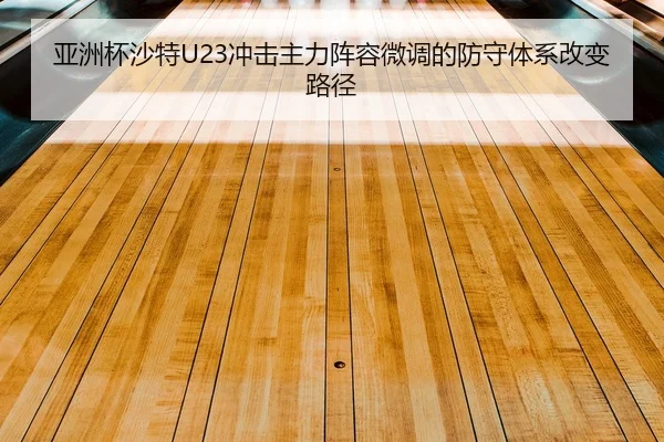亚洲杯沙特U23冲击主力阵容微调的防守体系改变路径
