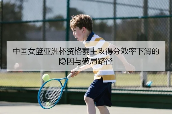 中国女篮亚洲杯资格赛主攻得分效率下滑的隐因与破局路径